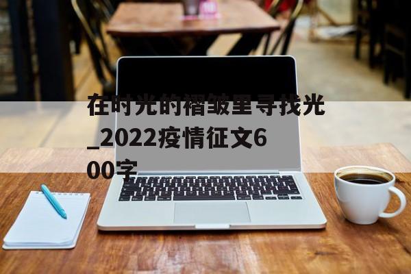 在时光的褶皱里寻找光_2022疫情征文600字 在时光的褶皱里寻找光_2022疫情征文600字